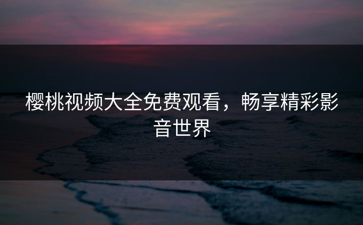 樱桃视频大全免费观看，畅享精彩影音世界