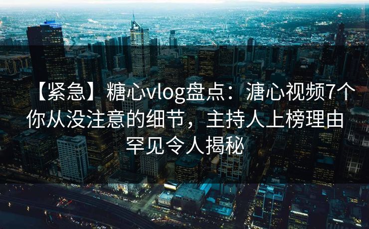 【紧急】糖心vlog盘点：溏心视频7个你从没注意的细节，主持人上榜理由罕见令人揭秘