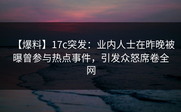 【爆料】17c突发：业内人士在昨晚被曝曾参与热点事件，引发众怒席卷全网
