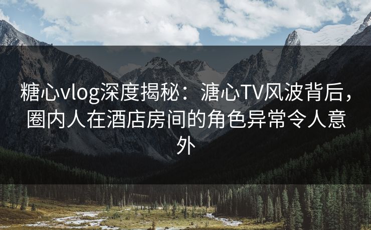 糖心vlog深度揭秘：溏心TV风波背后，圈内人在酒店房间的角色异常令人意外