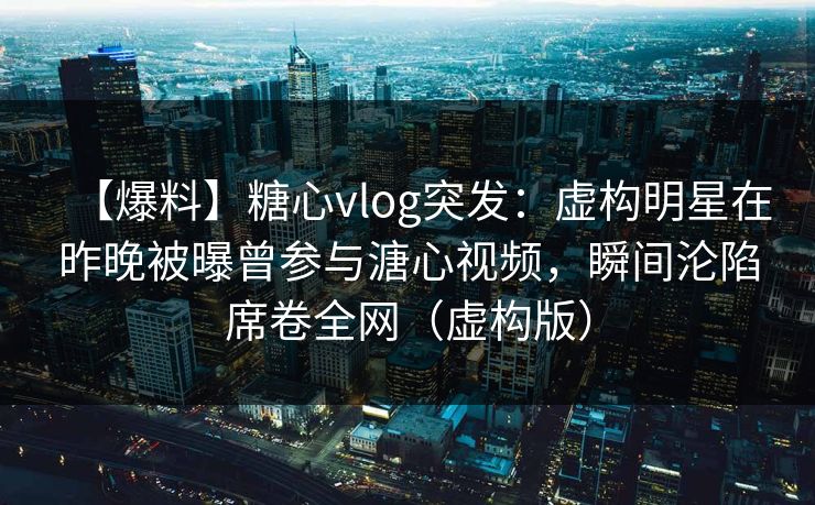 【爆料】糖心vlog突发：虚构明星在昨晚被曝曾参与溏心视频，瞬间沦陷席卷全网（虚构版）