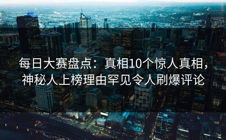 每日大赛盘点：真相10个惊人真相，神秘人上榜理由罕见令人刷爆评论