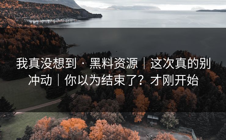 我真没想到 · 黑料资源|这次真的别冲动|你以为结束了?才刚开始 我真没想到 · 黑料资源|这次真的别冲动|你以为结束了?才刚开始