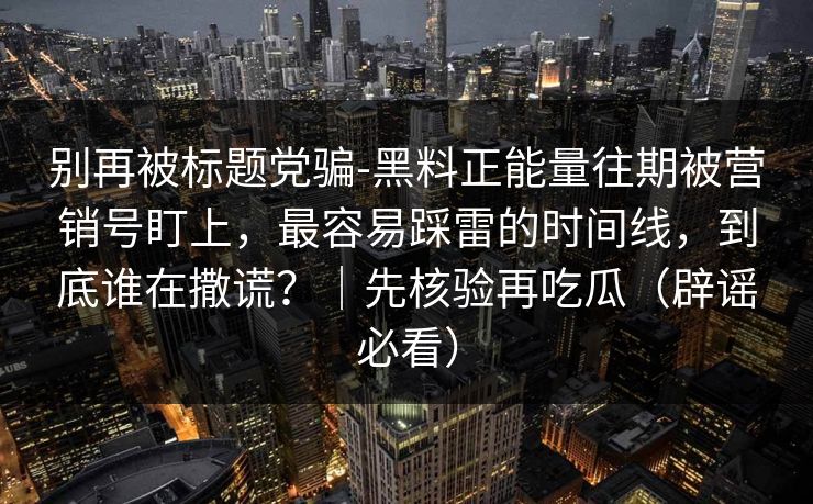 别再被标题党骗-黑料正能量往期被营销号盯上，最容易踩雷的时间线，到底谁在撒谎？｜先核验再吃瓜（辟谣必看）