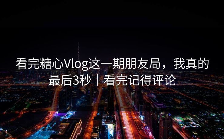看完糖心Vlog这一期朋友局，我真的最后3秒｜看完记得评论