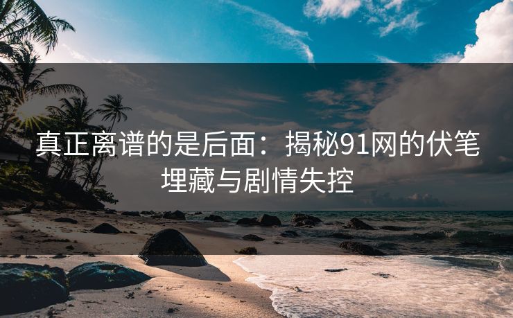 真正离谱的是后面：揭秘91网的伏笔埋藏与剧情失控
