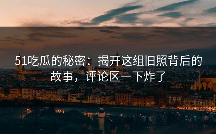 51吃瓜的秘密：揭开这组旧照背后的故事，评论区一下炸了